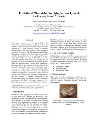 Prediction of Minerals by Identifying Various Types of
                        Rocks using Neural Networks

                                  Imran Sarwar Bajwa1, M. Abbas Choudhary2
                                  1 Faculty of Computer & Emerging Sciences
                   2Balochistan University of Information Technology and Management Sciences
                                       P.O.BOX – 87300, Quetta, Pakistan
                                 Ph: 0092-81-9201051 Fax: 0092-81-921064
                                  imransbajwa@yahoo.com, abbas@buitms.edu.pk



                       Abstract                             Identifying rocks is less critical in some ways than
                                                            identifying minerals. A dense, gray mineral is either
This paper presents a novel approach for the                galena or it isn't. On the other hand, sandstone can
segmentation of ground based images of rocks using          grade into siltstone, limestone into dolostone, gabbro
artificial neural network architecture. Artificial neural   into diorite. If a rock is on the borderline between two
network as a color classifier allows a vigorous             types, it's usually not all that critical where you place it.
categorization even under various colors saturation
variations, brightness, and non-homogeneous ambient
                                                            1.1- Three Great Rock Families
illumination conditions. The designed system actually
identifies the possible minerals by analyzing the surface   In Balochistan province most of the area is rocky and
color of the rocks. The rocks in Balochistan are very       these rocks are mostly sheer rocks. These rocks do not
hard and defined. Such rocks are typically full of          have greenery and these are coloured rocks. According
minerals. The rocks in Balochistan are peculiar in their    to various definitions of category these rocks can be
shape and surface colour. Usually, these colours are        divided into 3 various categories.
developed due to the reaction of the particles of the
minerals with air. The upper layer if dust upon these           •    Sedimentary Rocks
rocks can be really useful in identifying the possible          •    Ingenous Rocks
minerals concealing inside the rocks. The designed              •    Metmorphic Rocks
mechanism outperforms conventional artificial neural
networks since it allows the network to learn to solve      a- Sedimentary Rocks
the task through a dynamic adaptation of its                These rocks have clear stratification and they are very
classification context. The designed system is trained by   soft and can be easily scratched by a knife. Obviously
providing it the basic information related to the           made of particles cemented together and mostly
physical features of various mineral and types of rocks.    contains fossils.

Keywords: Minerals Identification, Colour layers in
Rocks, Rock categorization, Colour segmentation.

1. Introduction
Balochistan is the largest province of Pakistan in terms
of area vast over 347,190 Sq. Kilometers. The
Balochistan Plateau extends westward, averaging more
than 1,000 feet in elevation, with many ridges running         Figure – 01 Rock composed of generally rounded
across it from northeast to southwest. It is separated          pebble-sized clasts cemented together by a finer
from the Indus Plain by the Sulaiman and Kirthar                                    material
ranges. Most of the area of Balochistan is rocky.
Generally, a rock is usually composed of 2 or more
minerals in some physical combination, although some
rocks are composed of only one mineral. Examples of
rocks are limestone, coal, sandstone, granite, or shale.
 