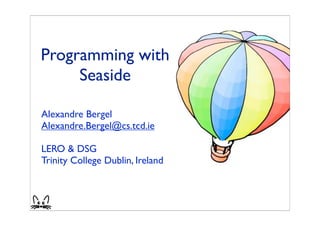 Programming with
     Seaside

Alexandre Bergel
Alexandre.Bergel@cs.tcd.ie

LERO & DSG
Trinity College Dublin, Ireland



                                  1
