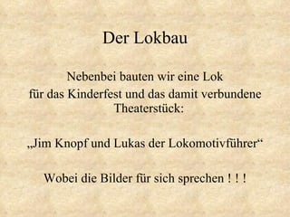 Der Lokbau Nebenbei bauten wir eine Lok für das Kinderfest und das damit verbundene Theaterstück:  „Jim Knopf und Lukas der Lokomotivführer“ Wobei die Bilder für sich sprechen ! ! ! 