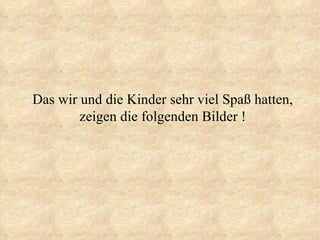 Das wir und die Kinder sehr viel Spaß hatten, zeigen die folgenden Bilder ! 