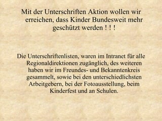 Mit der Unterschriften Aktion wollen wir erreichen, dass Kinder Bundesweit mehr geschützt werden ! ! ! Die Unterschriftenlisten, waren im Intranet für alle Regionaldirektionen zugänglich, des weiteren haben wir im Freundes- und Bekanntenkreis gesammelt, sowie bei den unterschiedlichsten Arbeitgebern, bei der Fotoausstellung, beim Kinderfest und an Schulen. 