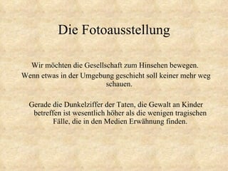 Die Fotoausstellung Wir möchten die Gesellschaft zum Hinsehen bewegen.  Wenn etwas in der Umgebung geschieht soll keiner mehr weg schauen.  Gerade die Dunkelziffer der Taten, die Gewalt an Kinder betreffen ist wesentlich höher als die wenigen tragischen Fälle, die in den Medien Erwähnung finden. 