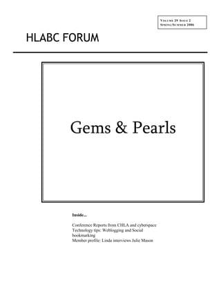 V OLUME 29 I SSUE 2
                                                     S P R IN G /S U M M E R 2006



HLABC FORUM




      Gems & Pearls



      Inside...

      Conference Reports from CHLA and cyberspace
      Technology tips: Weblogging and Social
      bookmarking
      Member profile: Linda interviews Julie Mason
 