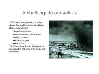 A challenge to our values 1999 brought the beginning of a culture  change that would produce a long-lasting  change in Dawn Farm: •  Declining outcomes •  Community antagonism/caution •  Self-importance •  Professional pride •  Fear vs. faith The Chapin Street Project opened up our  understanding of the role of the recovering  community. 