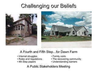 Challenging our Beliefs Internal struggles Rules and regulations 4th Step papers •  Family visits •  The recovering community •  Understanding barriers A Fourth and Fifth Step…for Dawn Farm A Public Stakeholders Meeting 