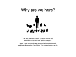Why are we here? The goal of Dawn Farm is to assist addicts and  alcoholics in achieving long term recovery.  Dawn Farm will identify and remove barriers that prevent  addicts and alcoholics from joining the recovering community. 