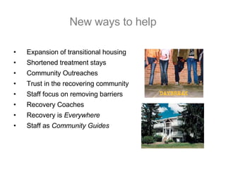 New ways to help Expansion of transitional housing Shortened treatment stays Community Outreaches Trust in the recovering community Staff focus on removing barriers Recovery Coaches Recovery is  Everywhere Staff as  Community Guides 