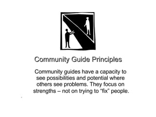 Community Guide Principles Community guides have a capacity to  see possibilities and potential where  others see problems. They focus on  strengths – not on trying to “fix” people . . 