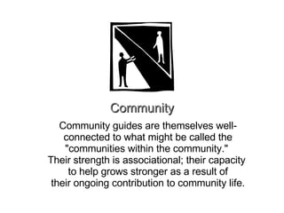 Community Community guides are themselves well-connected to what might be called the "communities within the community."  Their strength is associational; their capacity  to help grows stronger as a result of their ongoing contribution to community life. 