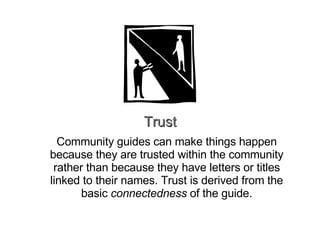Trust Community guides can make things happen because they are trusted within the community rather than because they have letters or titles linked to their names. Trust is derived from the basic  connectedness  of the guide. 