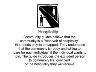 Hospitality Community guides believe that the  community is a "reservoir of hospitality"  that needs only to be tapped. They understand that the community is ready and willing to  care for each individual, if the individual wants to join. The guide introduces the excluded person to community life, confident  of the hospitality they will receive. 