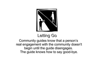 Letting Go Community guides know that a person’s  real engagement with the community doesn't begin until the guide disengages.  The guide knows how to say good-bye. 