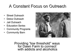 A Constant Focus on Outreach Street Outreach Detox Outreach Jail Outreach Education Series Community Programs Community Barn Providing “low threshold” ways  for Dawn Farm to connect  with addicts and alcoholics 
