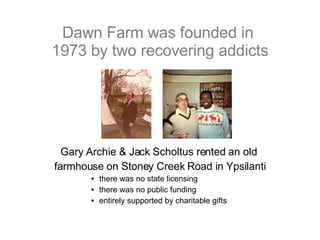 Dawn Farm was founded in  1973 by two recovering addicts Gary Archie & Jack Scholtus rented an old  farmhouse on Stoney Creek Road in Ypsilanti there was no state licensing there was no public funding entirely supported by charitable gifts 