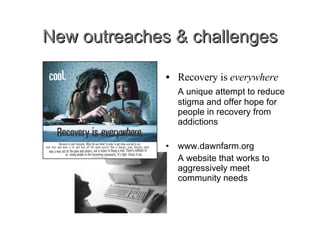 New outreaches & challenges Recovery is  everywhere A unique attempt to reduce stigma and offer hope for people in recovery from addictions www.dawnfarm.org A website that works to aggressively meet community needs 