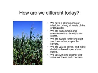 How are we different today? • We have a strong sense of mission - driving all levels of the organization. We are enthusiastic and maintain a commitment to our clients. We are barrier removers: staff see themselves as problem solvers. We are values-driven, and make decisions based upon shared beliefs. We talk with one another and share our ideas and concerns. 