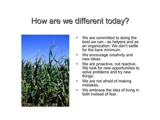 How are we different today? • We are committed to doing the best we can - as helpers and as an organization. We don’t settle for the bare minimum. We encourage creativity and new ideas. We are proactive, not reactive. We look for new opportunities to solve problems and try new things. We are not afraid of making mistakes. We embrace the idea of living in faith instead of fear. 