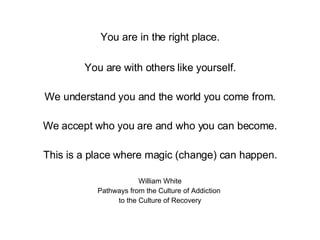 You are in the right place. You are with others like yourself. We understand you and the world you come from. We accept who you are and who you can become. This is a place where magic (change) can happen. William White Pathways from the Culture of Addiction  to the Culture of Recovery 