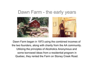 Dawn Farm - the early years Dawn Farm began in 1973 using the combined incomes of  the two founders, along with charity from the AA community.  Utilizing the principles of Alcoholics Anonymous and  some borrowed ideas from a residential program in Quebec, they rented the Farm on Stoney Creek Road .   