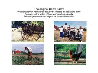 The original Dawn Farm: Was long-term • Abstinence-focused • Treated all addictions alike Believed in the value of hard work and community Treated people without regard for financial condition 