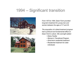 1994 – Significant transition From 1973 to 1994, Dawn Farm provided  long-term treatment for young men and  women between the ages of 17 and 35. The acquisition of a failed treatment program  had a profound and fundamental effect on Dawn Farm’s culture. We overnight added: •  Detox Facility  •  Women’s Transitional Program •  Short-term residential treatment •  Residential treatment for older  individuals 