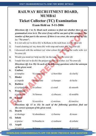 VISIT EXAMANDRESULTS.COM FOR MORE DETAILS
DOWNLOAD EXAMANDRESULTS APP FOR MORE PREVIOUS YEAR QUESTION
RAILWAY RECRUITMENT BOARD,
MUMBAI
Ticket Collector (TC) Examination
Exam Held on 5-11-2006
Directions (Q. 1 to 5): Read each sentence to find out whether there is any
grammatical error in it. The error if any will be one part of the sentence. The
number of that part is the answer. If there is no error, the answer will be (d);
i.e. "No error".
1. It is not safe (a)/ to drive (b)/ in Kolkata in the rush hour. (c)/ No error (d)
2. I need cleaning (a)/ my shoes (b)/ with soap and water. (c)/ No error (d)
3. I discussed with the architect (a)/ what colour (b)/ painting the walls with. (c)/
No error (d)
4. Would you mind (a)/ help me (b)/ do the tasks. (c)/ No error (d)
5. I made him (a)/ to do (b)/ the project against his wishes. (c)/ No error (d)
Directions (Q. 6 to 10): In each of the following questions select the antonym
of the given word.
6. Confuse
a) nonplus b) compound c) bewilder d) clarify
7. Hinder
a) impede b) facilitate c) hamper d) facile
8. Ruthless
a) sympathetic b) callous c) cruel d) smooth
9. Prominent
a) apparent b) famous c) obscure d) notable
10. Candid
a) frank b) secretive c) anxious d) inactive
Directions (Q. 11 to 15): In each of the following questions find out
the correct synonym of the given word.
11. Dearth
a) shortage b) abundance c) famine d) mean
12. Inhale
a) praise b) breathe in c) outburst d) exhale
13. Acquit
a) convict b) know c) exonerate d) present
 