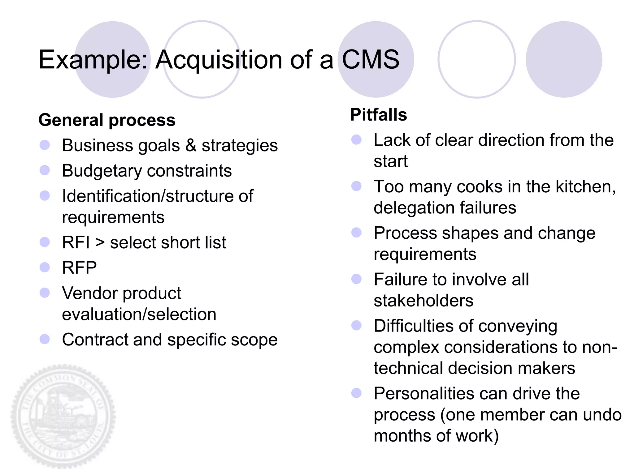 Example: Acquisition of a CMS

General process                 Pitfalls
 Business goals & strategies    Lack of clear direction from the
                                   start
 Budgetary constraints
                                 Too many cooks in the kitchen,
 Identification/structure of
                                   delegation failures
  requirements
                                 Process shapes and change
 RFI > select short list
                                   requirements
 RFP
                                 Failure to involve all
 Vendor product                   stakeholders
  evaluation/selection
                                 Difficulties of conveying
 Contract and specific scope      complex considerations to non-
                                   technical decision makers
                                 Personalities can drive the
                                   process (one member can undo
                                   months of work)
 
