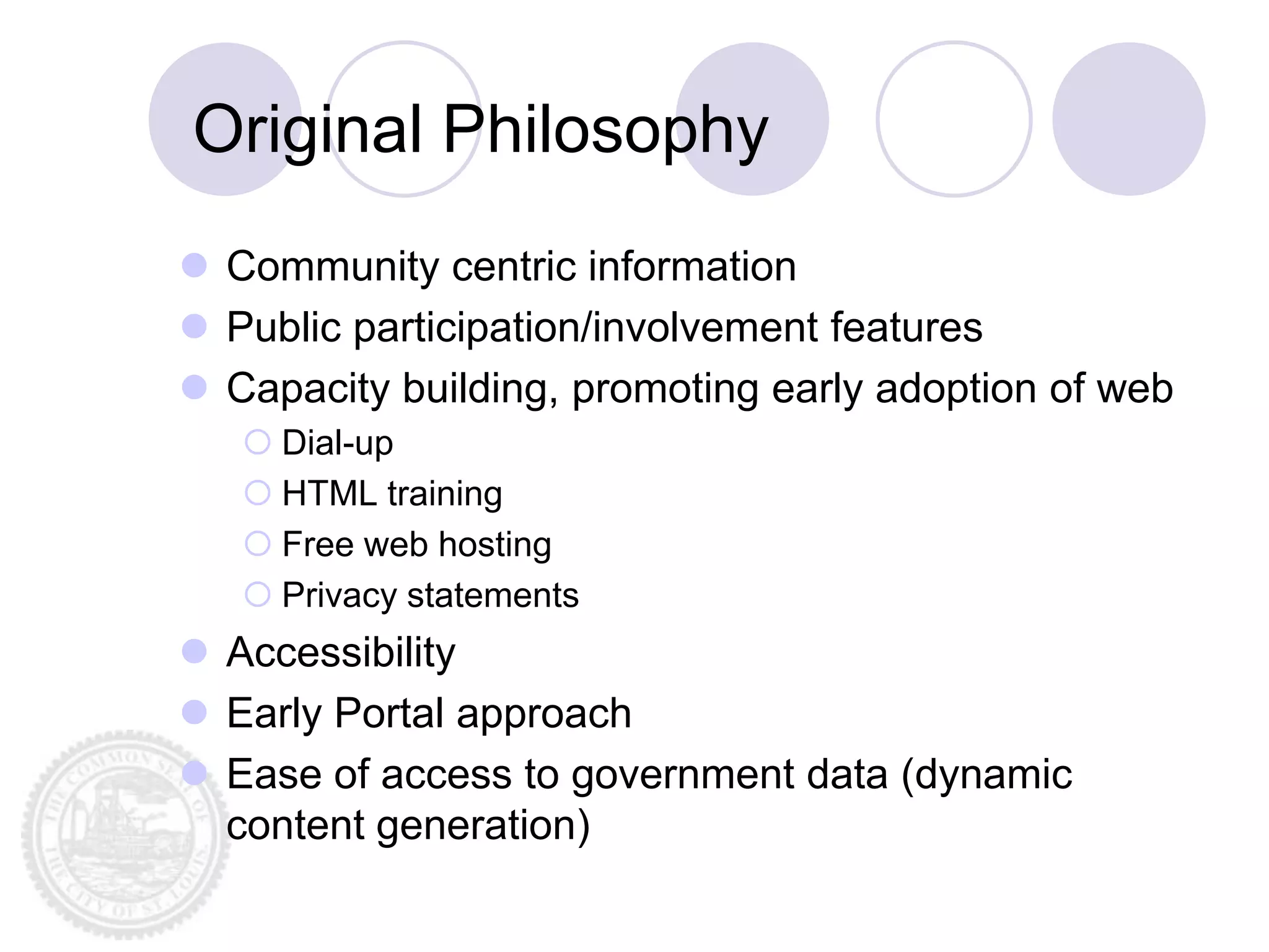 Original Philosophy
 Community centric information
 Public participation/involvement features
 Capacity building, promoting early adoption of web
    Dial-up
    HTML training
    Free web hosting
    Privacy statements
 Accessibility
 Early Portal approach
 Ease of access to government data (dynamic
  content generation)
 