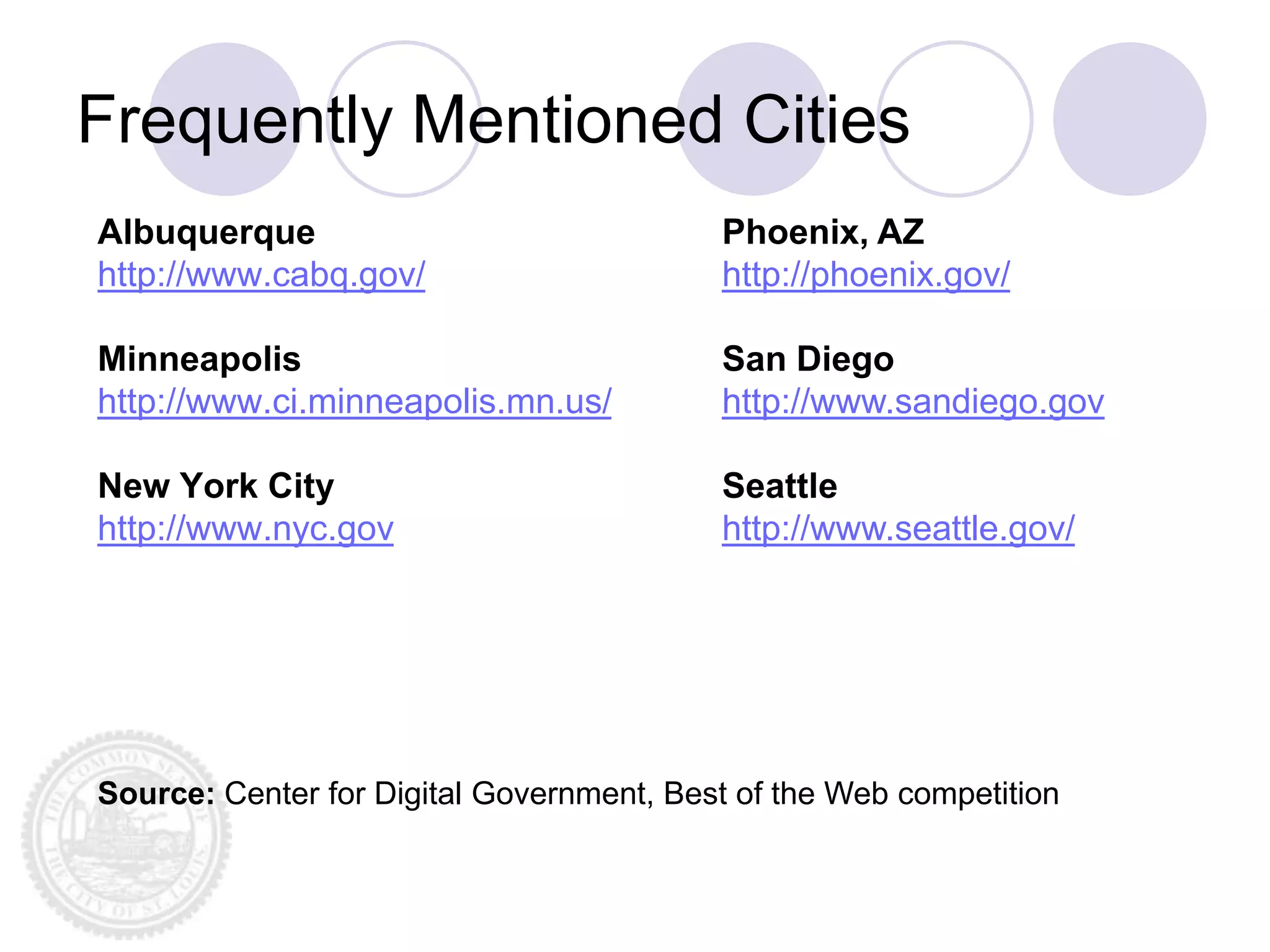 Frequently Mentioned Cities
Albuquerque                               Phoenix, AZ
http://www.cabq.gov/                      http://phoenix.gov/

Minneapolis                               San Diego
http://www.ci.minneapolis.mn.us/          http://www.sandiego.gov

New York City                             Seattle
http://www.nyc.gov                        http://www.seattle.gov/




Source: Center for Digital Government, Best of the Web competition
 