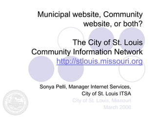 Municipal website, Community
             website, or both?

          The City of St. Louis
Community Information Network
    http://stlouis.missouri.org


  Sonya Pelli, Manager Internet Services,
                    City of St. Louis ITSA
                City of St. Louis, Missouri
                               March 2006
 