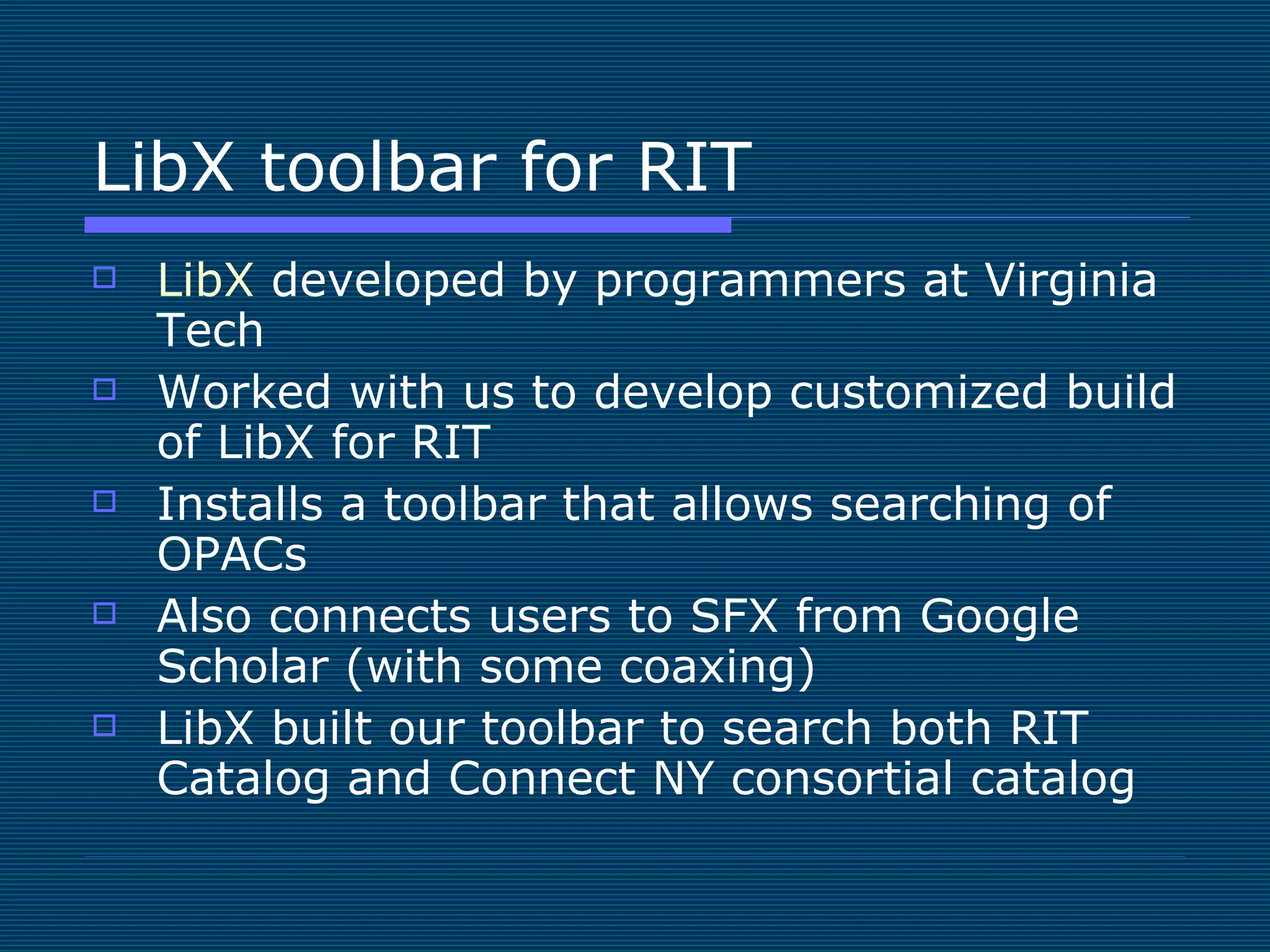 LibX toolbar for RIT LibX  developed by programmers at Virginia Tech Worked with us to develop customized build of LibX for RIT Installs a toolbar that allows searching of OPACs Also connects users to SFX from Google Scholar (with some coaxing) LibX built our toolbar to search both RIT Catalog and Connect NY consortial catalog 