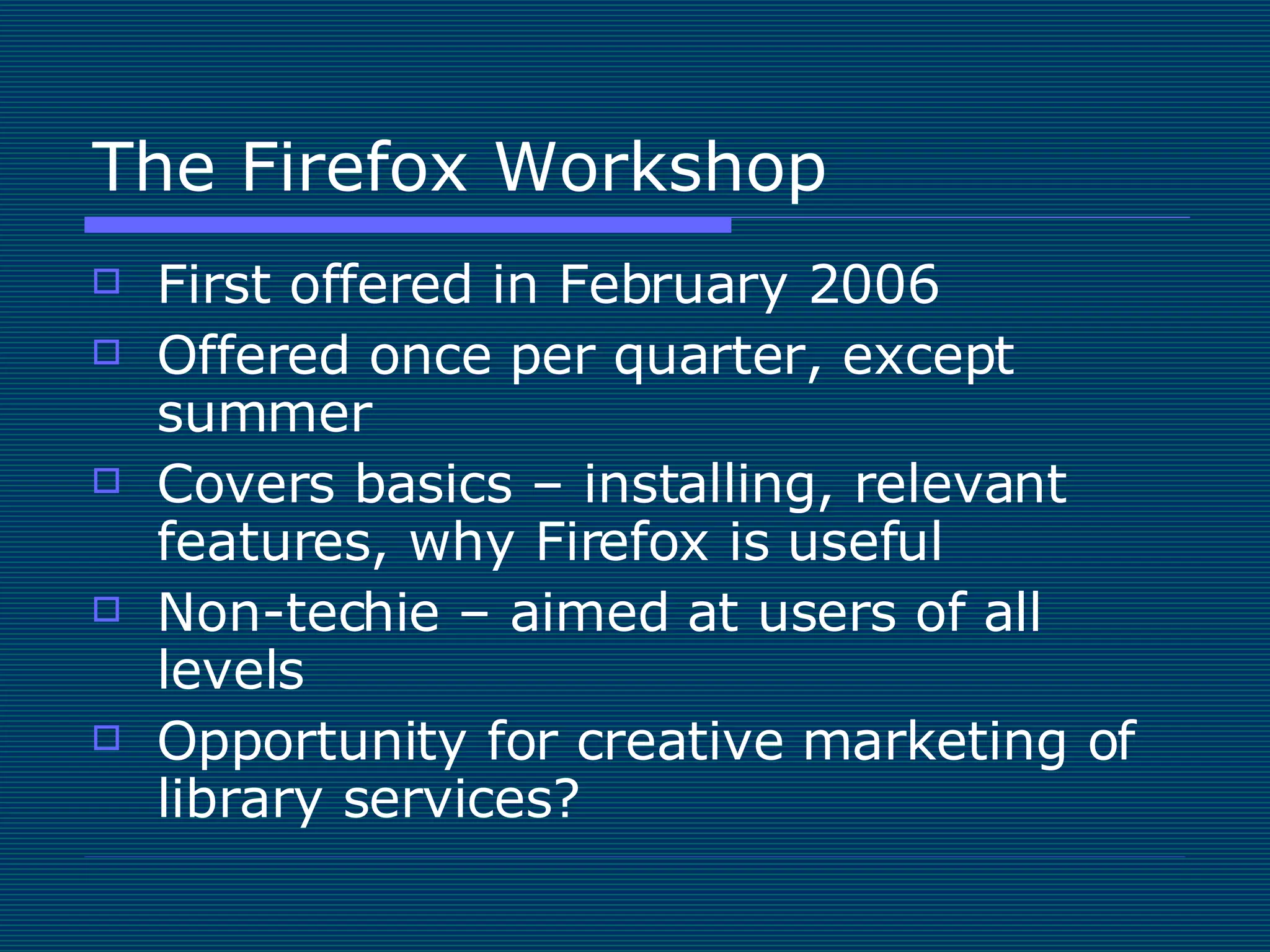 The Firefox Workshop First offered in February 2006 Offered once per quarter, except summer Covers basics – installing, relevant features, why Firefox is useful Non-techie – aimed at users of all levels Opportunity for creative marketing of library services? 