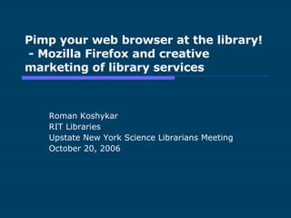 Pimp your web browser at the library!  - Mozilla Firefox and creative marketing of library services Roman Koshykar RIT Libraries Upstate New York Science Librarians Meeting October 20, 2006 