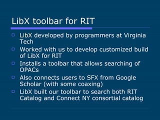 LibX toolbar for RIT LibX  developed by programmers at Virginia Tech Worked with us to develop customized build of LibX for RIT Installs a toolbar that allows searching of OPACs Also connects users to SFX from Google Scholar (with some coaxing) LibX built our toolbar to search both RIT Catalog and Connect NY consortial catalog 