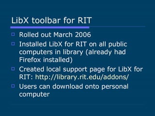 LibX toolbar for RIT  Rolled out March 2006 Installed LibX for RIT on all public computers in library (already had Firefox installed) Created local support page for LibX for RIT:  http://library.rit.edu/addons/ Users can download onto personal computer 
