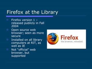 Firefox at the Library Firefox version 1 – released publicly in Fall 2004 Open source web browser; seen as more secure Installed on all library computers at RIT, as well as IE Not “official” web browser, but supported 