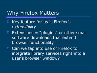 Why Firefox Matters Key feature for us is Firefox’s  extensibility Extensions = “plugins” or other small software downloads that extend browser functionality Can we tap into use of Firefox to integrate library services right into a user’s browser window? 