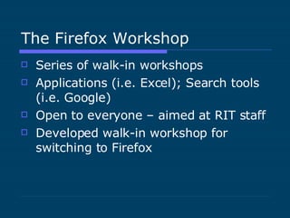 The Firefox Workshop Series of walk-in workshops Applications (i.e. Excel); Search tools (i.e. Google) Open to everyone – aimed at RIT staff Developed walk-in workshop for switching to Firefox 