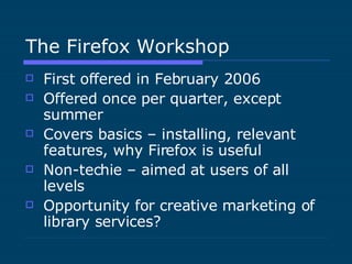 The Firefox Workshop First offered in February 2006 Offered once per quarter, except summer Covers basics – installing, relevant features, why Firefox is useful Non-techie – aimed at users of all levels Opportunity for creative marketing of library services? 