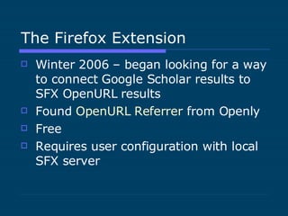 The Firefox Extension Winter 2006 – began looking for a way to connect Google Scholar results to SFX OpenURL results Found  OpenURL  Referrer  from Openly Free Requires user configuration with local SFX server 