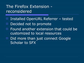 The Firefox Extension - reconsidered Installed OpenURL Referrer – tested Decided not to promote Found another extension that could be customized to local resources Did more than just connect Google Scholar to SFX 