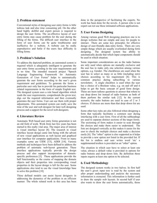 2. Problem statement                                            done in the perspective of facilitating the experts. No
                                                                work has been done for the novels. A person who is not
Conventional styles of designing user entry forms is little     expert can not use these intimated software applications.
tedious task and also time consuming job. On the other
hand highly skillful and expert person is required to
design the user forms. The un-effective layout of user
                                                                5. User Forms Designing
entry forms may cause problem for the user during the           Among various good Web designing practices one is to
filling of the forms. The difficult user interface in the       design websites that are simple and easy for people to
form of user forms can be quite troublesome and                 interact. There are some key principles for effective
ineffective for a website. A website can be really              design of user-friendly data entry forms. There are very
unproductive and futile if the users face difficulty in         simple things which are usually overlooked during form
filling forms.                                                  designing. The designed system has ability to
                                                                automatically decide that which input components should
3. Problem’s Solution                                           be used in which situation.
To address the depicted problem, an automated system is         Some important considerations are as the radio buttons
required which is adequately intelligent to generate the        are only used when options are mutually exclusive and
user entry forms according to the user requirements and         the user has to make only one selection among various
in no time. The intended research project “Speech               options, e.g. Gender. The checkboxes are used when the
Language Engineering Framework for Automatic                    user has to select as many or as little (including zero)
Generation of User Forms” helps to automatically                choices according to his requirement [8]. This is
generate the user forms according to the user’s given           common practice during subscribing to various
requirement and guidelines. To generate the forms a             newsletters. A single checkbox is used when the user
particular user only has to provide his particular business     has a choice of a Boolean value, e.g. on and off and it
related requirements in the form of simple English text.        helps to get the basic concept of good form design.
The designed system uses a rule based algorithm which           There are more tedious questions to answer that where to
reads the user requirements, comprehends the given text,        use drop–down list instead of radio buttons as both of
digs out the required information and then eventually           them perform the similar task [12]. In the current
generates the user forms. User can use them with proper         scenario, the radio buttons are used in case of 2 or 3
adjustments. This automated system can really save the          choices. If choices are more than that drop–down list are
time of the user and web designer for later web designing       used.
process and a support for the novel web-designers.              Some other key rules are also followed when designing a
                                                                form that typically facilitates a common user during
4. Literature Review                                            interfacing with a user form. First of all the subheadings
                                                                are used to separate distinct sections of the target forms.
Automatic Web based user entry forms generation is not
                                                                The sectioning of form makes it easier to scan through
an old field of work. Work from last few years has been
                                                                the choices and make them easier to understand. The
started in this really vital area. The major area of interest
                                                                lists are designed vertically as this makes it easier for the
is visual interface layout [8]. The research in visual
                                                                user to check the multiple choices and make a decision
interface layout design came into being with the advent
                                                                easily [6]. The “other” option is also supported as it helps
of new visual applications as web layout and graphical
                                                                to provide a new option not listed in the provided list. If
user interface for computer applications. From so many
                                                                the list is endless and user writes word ‘etc’ a
examples some are UIDE [13], ADDI [14]. Various
                                                                supplemented textbox is provided as an “other” option.
methods and techniques have been defined to address the
problem of automatic web-layout generation. These               The situation in which user have to select at least one
interface applications typically provide the design             value, always a default value is provided in options for
process and also support incorporation of domain-               radio buttons and drop–down lists. By definition these
specific preferences [3]. These applications provide the        inputs require at least one option to be selected.
half functionality as the course of mapping the domain
objects and their properties into corresponding visual          6. Used Methodology
properties in the layout design is left for the user. Some
applications also tend to use the visual knowledge base         The designed system works in two halves. In first half
to solve this problem [10].                                     the user’s given input text is read by the system and
                                                                after proper understanding and analysis the necessary
These defined models can assist layout designers in             information is extracted. This information is further used
addressing the dynamics of the problem in an efficient          to draw the sample web layouts. In second half if user
manner. The whole related work in this area has been            also wants to draw the user forms automatically, those
 
