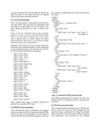 can also be designed by just providing the information       this particular example following code is generated by
about the forms as how many text boxes are required          the system.
what are their names and other properties.
                                                             <HTML>
6.1. Text Understanding                                      <BODY>
                                                             <CENTER>
This is the major phase of automatically generating the        <FORM action="..." method="post">
user entry forms. The user writes his requirements and         <TABLE>
preferences in simple English text. For example a user          <TR>
gives following preferences to draw a sample web-                <TD> Name </TD>
layout.                                                          <TD>
“Draw a text box with label Name, whose maximum                      <INPUT type= “text” name= “text1” value= “”
length is 25. Draw a text box with label Father Name.                                              maxlength=25>
Draw a text box with 25 columns and 5 rows, whose                </TD>
label is Address. Draw two option buttons with labels           <TR>
Male and Female. Their name is sex and values are Male           <TD> Father Name </TD>
and Female. Draw also a submit button. ”                          <TD>
                                                                     <INPUT type= “text” name=“text2” value=“”>
Designed system reads such type of input extracts the              </TD>
information after appropriate analysis. Some information         </TR>
is auto generated as name, type and value of a text box,        <TR>
etc. The extracted information is as following                   <TD> Address </TD>
                                                                  <TD>
    Input_1.label= Name
                                                                     <Textarea name=“text3” columns=25 rows=5>
    Input_1.name= text1
                                                                   </TD>
    Input_1. type= “Text”
                                                                 </TR>
    Input_1.value= “”
                                                                <TR>
    Input_1.maxlength= 25
                                                                 <TD> Gender </TD>
    Input_2.label= Father Name                                    <TD>
    Input_2.name= text2                                              <INPUT type= “radio” name=“sex”
    Input_2. type= “Text”                                                                         value=“Male”>
    Input_2.value= “”                                                <INPUT type= “radio” name=“sex”
    Input_3.label= Address                                                                      value=“Female”>
    Input_3.type = Text Area                                       </TD>
    Input_3.name= text3                                          </TR>
    Input_3.value= “”                                           <TR>
    Input_3.colums= 25                                            <TD>
    Input_3.rows= 5                                                  <INPUT type= “sumit”>
                                                                   </TD>
    Input_4.label= Gender                                        </TR>
    Input_4.name= sex                                          </TABLE>
    Input_4.type= radio                                      </FORM>
    Input_4.value= “Female”                                  </BODY>
    Input_5.name= sex                                        </HTML>
    Input_5.type= radio                                      Code -1: Automated HTML generated code
    Input_5.value= “Male”
                                                             This HTML generated code is stored in a new file. The
    Input_6. type= “submit”                                  designed system is adequately flexible in analyzing the
These defined input types are further processed to           given text.
generate the concerning HTML code.
                                                             6.3. Web Layout Generation
6.2. HTML Code Generation                                    After compound analysis and generation of HTML code
After extracting this type of information the designed       for user entry form layout is really designed and the
system has a rigorous ability of generating related HTML     actual web page is generated by writing the generate
code on the base of this information. On the behalf of       code into new file with .html extension. Many exemplary
extracted information nested tables technique is used. For   text requirements were processed by the designed
 