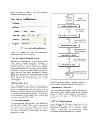 system. Following is output of one of the examples
generated by the designed system.

                                                                                                      Sample
                                                                                                  User Forms page


                                                                            User Forms Generation

                                                                                                   Creating a new
                                                                                                    HTML file

                                                                            HTML Code Generation

                                                                                                 Generating HTML
                                                                                                 tags to draw forms

                                                                            Information Extraction

                                                                                                 Extracting FORM
                                                                                                  tags information
Figure 1.0: A sample user entry form automatically
generated from user given preferences
                                                                             Analyzing User Input
7. Architecture of Designed System                                                             Text Understanding
Automatic web based user entry forms generation system                                         with syntax Analysis
using natural language processing techniques is
adequately capable of understanding the provided input                        Reading User Input
text and generates the required web-layout according to
the provided information. The designed system generates
the user entry forms in five distinct phases: Reading User                                      User given input text
Input, Analyzing User Input, Information Extraction,                                             in Simple English
HTML Code generation and finally producing the actual
                                                                                     Input
HTML file containing user entry forms. The intended
system based on the structural design shown in the
following figure 2.0.
                                                             Figure 2.0: Structure of Speech Language Engineering
7.1 Reading User Input
                                                             Framework for Automatic Generation of User Forms
This is the first phase and it helps to acquire input text
preference from the user. User provides his requirements     7.3 Information Extraction
in from of paragraphs of the text. This module reads the     This phase particularly extracts different objects as the
input text in the form characters and generates the words    input boxes, option buttons, check boxes, command
by concatenating those input characters. This module is      buttons etc. Other respective attributes are extracted on
the implementation of the lexical phase. Lexicons and        the basses of the input provided by the preceding
tokens are generated in this module.                         module.
7.2 Analyzing User Input                                     7.4 HTML Code Generation
This phase reads the input provided by the module 1 in       After extracting the information required to draw the
from of words or tokens. These words are categorized         particular HTML tags used to draw the various
into various classes as verbs, helping verbs, nouns,         components of the forms are used as <Form>, <Input>,
pronouns, adjectives, prepositions, conjunctions, etc for    <option>, <select tags, are automatically greeted
the various intentions as understanding and further          according to the given requirements by the user.
processing of the text.
 