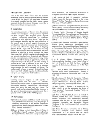 7.5 User Forms Generation                                       based Framework, 4th International Conference on
                                                                Computer Applications 2006 Rangoon, Myanmar
This is the final phase which uses the extracted
information from the previous phase to actually generate      [3] A.R. Ahmad, O. Basir, K. Hassanein, “Intelligent
a new HTML file. The HTML code based on various                 Expert System for Decision Support in the Layout
forms tags is embedded into the <table> tags to create a        Design”, Working Paper, Systems Design Engineering,
systematic design. In response, the output is provided to       University of Waterloo, 2004.
the user according to his requirements.                       [4] Malaisé Véronique, Zweigenbaum Pierre, Bachimont
                                                                Bruno, Mining Defining Contexts to Help Structuring
8. Conclusion                                                   Differential Ontologies Terminology, 11:1, 2005
For automatic generation of the user forms for dynamic        [5] Drouin Patrick. "Detection of Domain Specific
contents based web pages, a newly rule based algorithm          Terminology Using Corpora Comparison" Proceedings
has been designed. The designed system “Speech                  of the Fourth International Conference on Language
Language Engineering Framework for Automatic                    Resources and Evaluation (LREC), Lisbon, Portugal
Generation of Web based User Forms” bases on this               (2004)
newly designed algorithm and the major objectives of
this research were to not only support the experts and        [6] Gómez-Pérez Asunción, Fernández-López Mariano,
save their time but also to provide a very simple interface     Corcho Oscar, Ontological Engineering: with
to novel users who are not highly skilled in designing          examples from the areas of Knowledge Management,
dynamic HTML pages and are not skillful in using                e-Commerce and the Semantic Web Springer (2004)
complex web designing software applications. The used         [7] Khoo Christopher, Chan Syin, Niu Yun, “The Many
approach is based on a newly designed rule based                Facets of the Cause-Effect Relation”, The Semantics of
framework which is highly capable of understanding the          Relationships. Kluwer Academic Press. (2002). p. 51-
user given text and performs the desired task. The user         70
provides his requirements and preferences using simple
English text and the designed application performs the        [8] A. R. Ahmad, O.Basir, K.Hassanein, “Fuzzy
compound analysis of the given text after reading it.           Inferencing in the Web Page Layout Design”, Proc. of
Desired HTML code is generated on the basis of the              the 1st Workshop on Web Services: Modeling,
extracted information. A new HTML file is generated             Architec. & Infrastructure, France, pp. 33-41, April
which contains the newly generated web layout. The              2003
used approach is based on a newly designed rule based         [9] E. L. Blair, S. Miller, “An interactive approach to
framework which is highly capable of understanding the          facilities design using microcomputers”, Journal of
user given text and performs the desired task.                  Computers in Industrial Engineering, Vol. 9, pp. 91-
                                                                102, 1985
9. Future Work
                                                              [10] A.R. Ahmad, O. Basir, K. Hassanein, “Efficient
Currently achieved progress is only capable of                  Placement Heuristics for Ge netic Algorithm based
generating forms that are static. The automatic                 Layout Optimization”, Working Paper, Systems
generation process can further be improved by improving         Design Engineering, University of Waterloo, 2003
the designed algorithm’s considerations. The designed
                                                              [11] M.G. El-Said, G. Fischer, S.A. Gamael-Din, M.
system only works for static user entry forms. The
                                                                Zaki, “ADDI: A tool for automating the design of
research work can be enhanced and further improved to
                                                                visual interfaces”, Computers & Graphics, Vol 21, No.
also generate dynamic consents generation code that is
                                                                1, pp. 79-87, 1997
typically written in JSP, ASP or PHP languages.
                                                              [12] S. Kim, H. Alani,W. Hall, P. Lewis, D. Millard, N.
10. References                                                  Shadbolt, and M. Weal. 2002. Artequakt: Generating
                                                                tailored biographies with automatically annotated
[1] Nikiforos Karamanis and Hisar Maruli Manurung,              fragments from the web. In Proc. of the Semantic
  2002, Stochastic text structuring using the principle of      Authoring, Annotation and Knowledge Markup
  continuity, Proceedings of the Second International           Workshop in the 15th European Conf. on Artificial
  Conference on Natural Language Generation (INLG-              Intelligence
  2002), Ramapo Mountains, NY
                                                              [13] J. Foley, W. Kim, S. Kovacevic, and K. Murray,
[2] Imran S. Bajwa, M. Asif Naeem, Riaz-Ul-Amin, M              “UIDE-An Intelligent User Interface Design
  A. Choudhary, Speech Language Processing Interface            Environment”, In J W Sullivan and S.W. Taylor
  for Object-Oriented Application Design using a Rule-          (Eds.), Intelligent User Interface, ACM, NY, 1991
 