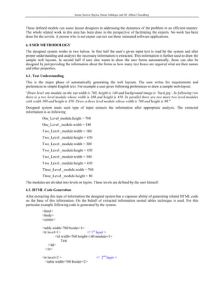 Imran Sarwar Bajwa, Imran Siddique and M. Abbas Choudhary



These defined models can assist layout designers in addressing the dynamics of the problem in an efficient manner.
The whole related work in this area has been done in the perspective of facilitating the experts. No work has been
done for the novels. A person who is not expert can not use these intimated software applications.

6. USED METHODOLOGY
The designed system works in two halves. In first half the user’s given input text is read by the system and after
proper understanding and analysis the necessary information is extracted. This information is further used to draw the
sample web layouts. In second half if user also wants to draw the user forms automatically, those can also be
designed by just providing the information about the forms as how many text boxes are required what are their names
and other properties.

6.1. Text Understanding
This is the major phase of automatically generating the web layouts. The user writes his requirements and
preferences in simple English text. For example a user gives following preferences to draw a sample web-layout.
“Draw level one module on the top width is 760, height is 140 and background image is ‘back.jpg’. In following row
there is a two level module whose width is 160 and height is 450. In parallel there are two more two level modules
with width 300 and height is 450. Draw a three level module whose width is 760 and height is 80.”
Designed system reads such type of input extracts the information after appropriate analysis. The extracted
information is as following
           One_Level_module.height = 760
           One_Level _module.width = 140
           Two_Level _module.width = 160
           Two_Level _module.height = 450
           Two_Level _module.width = 300
           Two_Level _module.height = 450
           Two_Level _module.width = 300
           Two_Level _module.height = 450
           Three_Level _module.width = 760
           Three_Level _module.height = 80
The modules are divided into levels or layers. These levels are defined by the user himself.

6.2. HTML Code Generation
After extracting this type of information the designed system has a vigorous ability of generating related HTML code
on the base of this information. On the behalf of extracted information nested tables technique is used. For this
particular example following code is generated by the system.
           <html>
           <body>
           <center>

           <table width=760 border=1>
           <tr level=1>                 <! 1st layer >
                    <td width=760 height=140 module=1>
                        Text
               </td>
             </tr>

           <tr level=2 >                         <! 2nd layer >
             <table width=760 border=2>
 