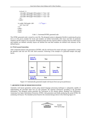 Imran Sarwar Bajwa, Imran Siddique and M. Abbas Choudhary



             <tr level =1>
               <td width=140 height=450 module=1> Text </td>
               <td width=300 height=450 module=1> Text </td>
               <td width=300 height=450 module=1> Text </td>
             </tr>
            </table>

           <tr width=760 height=140>           <! 3rd layer >
               <td> Text</td>
           </tr>
           </table>
           </body>
           </html>
                                    Code -1: Automated HTML generated code
This HTML generated code is stored in a new file. The designed system is adequately flexible in analyzing the given
text as in the given example the levels and modules are define horizontally (first layer and then its particular
modules) and the analysis was successful. Designed system also has vigorous ability to analyze the text where layers
and modules are defined vertically (layers are defined first and then modules are defined with reference of the
defined layers).

6.3. Web Layout Generation
After compound analysis and generation of HTML code for web-layout the actual web page is generated by writing
the generate code into new file with .html extension. Following is the example of a generated sample web page
layout.




                Figure 1.0: Automatically generated sample web-layout from user given preferences

7. ARCHITECTURE OF DESIGNED SYSTEM
Automatic web layout generation system using natural language processing techniques is adequately capable of
understanding the provided input text [2] and generates the required web-layout according to the provided
information. The designed system generates the web-layout in five distinct phases: Reading User Preferences,
Analyzing User Input, Information Extraction, HTML Code generation and finally producing the actual HTML file
containing web-layout. The intended system based on the structural design shown in the following figure 2.0.




                                                           Layout               Sample
                                                                             Web layout page
 