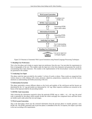 Imran Sarwar Bajwa, Imran Siddique and M. Abbas Choudhary




                                                  Web Layout Generation

                                                                              Creating a new
                                                                               HTML file

                                                 HTML Code Generation

                                                                             Generating HTML
                                                                             tags to draw tables

                                                  Information Extraction

                                                                             Extracting HTML
                                                                              tags information

                                                   Analyzing User Input

                                                                           Text Understanding
                                                                           with syntax Analysis

                                                Reading User Preferences

                                                                           User given input text
                                                             Input          in Simple English


      Figure 2.0: Structure of Automatic Web Layout Generation using Natural Language Processing Techniques

7.1 Reading User Preferences
This is the first phase and it helps to acquire input text preference from the user. User provides his requirements in
from of paragraphs of the text. This module reads the input text in the form characters and generates the words by
concatenating those input characters. This module is the implementation of the lexical phase. Lexicons and tokens
are generated in this module.

7.2 Analyzing User Input
This phase reads the input provided by the module 1 in from of words or tokens. These words are categorized into
various classes as verbs, helping verbs, nouns, pronouns, adjectives, prepositions, conjunctions, etc for the various
intentions as understanding and further processing of the text.

7.3 Information Extraction
This phase particularly extracts different objects as the levels and modules of the web-layout and the layouts are
determined by the <tr> tag and module are represented by <td> tag. Other respective attributes are extracted on the
basses of the input provided by the preceding module.

7.4 HTML Code Generation
After extracting the information required to draw the particular HTML tags as <table>, <tr>, <td> tags, the actual
code is generated by this phase which actually divides the whole web-page into component boxes and these boxes
are further used to add contest like text and images.

7.5 Web Layout Generation
This is the final phase which uses the extracted information from the previous phase to actually generate a new
HTML file. The HTML generated code in previous phase is embedded in this file. In response, the output is provided
to the user according to his requirements.
 