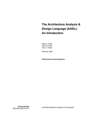 The Architecture Analysis &
Design Language (AADL):
An Introduction
Peter H. Feiler
David P. Gluch
John J. Hudak
February 2006
Performance-Critical Systems
Unlimited distribution subject to the copyright.
Technical Note
CMU/SEI-2006-TN-011
 