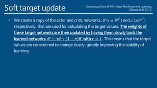 Soft target update
• We create a copy of the actor and critic networks, 𝑄′(𝑠, 𝑎|𝜃 𝑄′
) and 𝜇′(𝑠|𝜃 𝜇′
)
respectively, that are used for calculating the target values. The weights of
these target networks are then updated by having them slowly track the
learned networks: 𝜽′ ← 𝝉𝜽 + 𝟏 − 𝝉 𝜽′ with 𝝉 ≪ 𝟏. This means that the target
values are constrained to change slowly, greatly improving the stability of
learning.
Continuous Control With Deep Reinforcement Learning,
Lillicrap et al, 2015.
 